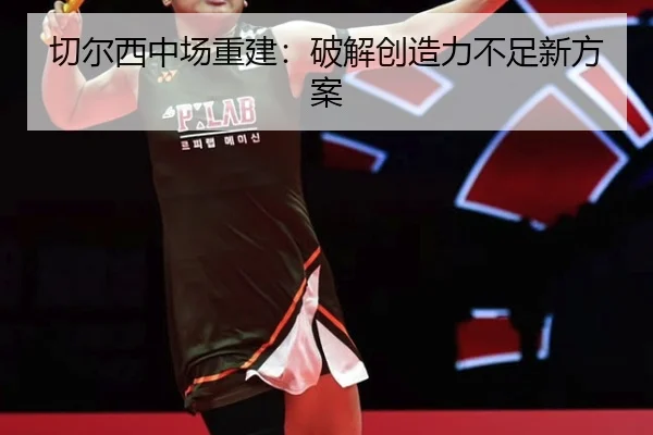 切尔西中场重建：破解创造力不足新方案